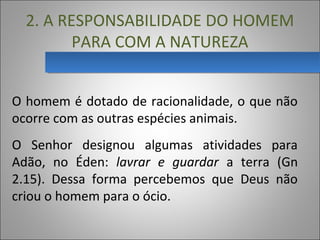 2. A RESPONSABILIDADE DO HOMEM
PARA COM A NATUREZA
O homem é dotado de racionalidade, o que não
ocorre com as outras espécies animais.
O Senhor designou algumas atividades para
Adão, no Éden: lavrar e guardar a terra (Gn
2.15). Dessa forma percebemos que Deus não
criou o homem para o ócio.
 