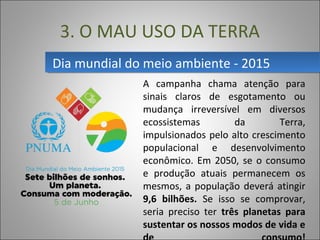 Dia mundial do meio ambiente - 2015Dia mundial do meio ambiente - 2015
3. O MAU USO DA TERRA
A  campanha  chama  atenção  para 
sinais  claros  de  esgotamento  ou 
mudança  irreversível  em  diversos 
ecossistemas  da  Terra, 
impulsionados pelo alto crescimento 
populacional  e  desenvolvimento 
econômico. Em 2050, se o consumo 
e  produção  atuais  permanecem  os 
mesmos, a população deverá atingir 
9,6 bilhões. Se  isso  se  comprovar, 
seria  preciso  ter  três planetas para
sustentar os nossos modos de vida e
 