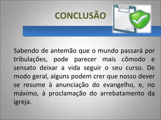 CONCLUSÃO
Sabendo de antemão que o mundo passará por 
tribulações,  pode  parecer  mais  cômodo  e 
sensato  deixar  a  vida  seguir  o  seu  curso.  De 
modo geral, alguns podem crer que nosso dever 
se  resume  à  anunciação  do  evangelho,  e,  no 
máximo,  à  proclamação  do  arrebatamento  da 
igreja.
 