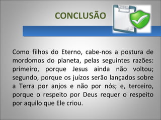 CONCLUSÃO
Como  filhos  do  Eterno,  cabe-nos  a  postura  de 
mordomos  do  planeta,  pelas  seguintes  razões: 
primeiro,  porque  Jesus  ainda  não  voltou; 
segundo, porque os juízos serão lançados sobre 
a  Terra  por  anjos  e  não  por  nós;  e,  terceiro, 
porque  o  respeito  por  Deus  requer  o  respeito 
por aquilo que Ele criou.
 