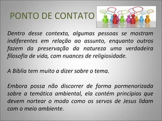 Dentro desse contexto, algumas pessoas se mostram
indiferentes em relação ao assunto, enquanto outros
fazem da preservação da natureza uma verdadeira
filosofia de vida, com nuances de religiosidade.
A Bíblia tem muito a dizer sobre o tema.
Embora possa não discorrer de forma pormenorizada
sobre a temática ambiental, ela contém princípios que
devem nortear o modo como os servos de Jesus lidam
com o meio ambiente.
PONTO DE CONTATO
 