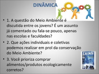 DINÂMICA
• 1. A questão do Meio Ambiente é
discutida entre os jovens? É um assunto
já comentado ou fala-se pouco, apenas
nas escolas e faculdades?
• 2. Que ações individuais e coletivas
podemos realizar em prol da conservação
do Meio Ambiente?
• 3. Você prioriza comprar
alimentos/produtos ecologicamente
corretos?
7
 