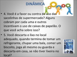 DINÂMICA
• 4. Você é a favor ou contra do uso das
sacolinhas de supermercado? Alguns
cobram por cada uma e outros
incentivam o uso de caixas de papelão. O
que você acha sobre isso?
• 5. Você descarta o lixo no local
adequado, quando termina de tomar um
refrigerante, chupar uma bala, comer um
biscoito, joga ali mesmo ou guarda e
descarta em casa, se não tiver lixeira no
local?
8
 