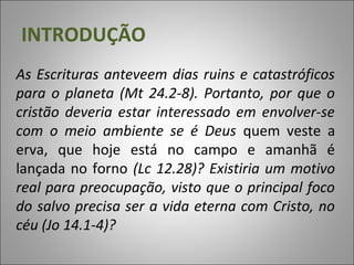 As Escrituras anteveem dias ruins e catastróficos
para o planeta (Mt 24.2-8). Portanto, por que o
cristão deveria estar interessado em envolver-se
com o meio ambiente se é Deus quem veste a
erva, que hoje está no campo e amanhã é
lançada no forno (Lc 12.28)? Existiria um motivo
real para preocupação, visto que o principal foco
do salvo precisa ser a vida eterna com Cristo, no
céu (Jo 14.1-4)?
INTRODUÇÃO
 