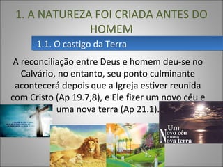 1.1. O castigo da Terra1.1. O castigo da Terra
1. A NATUREZA FOI CRIADA ANTES DO
HOMEM
A reconciliação entre Deus e homem deu-se no
Calvário, no entanto, seu ponto culminante
acontecerá depois que a Igreja estiver reunida
com Cristo (Ap 19.7,8), e Ele fizer um novo céu e
uma nova terra (Ap 21.1).
 