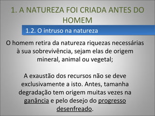 1.2. O intruso na natureza1.2. O intruso na natureza
1. A NATUREZA FOI CRIADA ANTES DO
HOMEM
O homem retira da natureza riquezas necessárias
à sua sobrevivência, sejam elas de origem
mineral, animal ou vegetal;
A exaustão dos recursos não se deve
exclusivamente a isto. Antes, tamanha
degradação tem origem muitas vezes na
ganância e pelo desejo do progresso
desenfreado.
 
