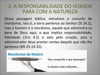 Dessa passagem bíblica, extraímos o conceito de
mordomia. Isto é, a terra pertence ao Senhor (Sl 24.1),
mas o homem é o mordomo, aquele que administra os
bens de Deus aqui, o que implica responsabilidade,
fidelidade (1Co 4.2) e zelo pela criação, pois o
administrador deve prestar contas daquilo que não lhe
pertence (Mt 25.14-22).
2. A RESPONSABILIDADE DO HOMEM
PARA COM A NATUREZA
 