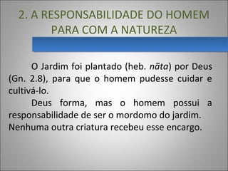 2. A RESPONSABILIDADE DO HOMEM
PARA COM A NATUREZA
O Jardim foi plantado (heb. nãta) por Deus
(Gn. 2.8), para que o homem pudesse cuidar e
cultivá-lo.
Deus forma, mas o homem possui a
responsabilidade de ser o mordomo do jardim.
Nenhuma outra criatura recebeu esse encargo.
 