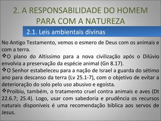2.1. Leis ambientais divinas2.1. Leis ambientais divinas
2. A RESPONSABILIDADE DO HOMEM
PARA COM A NATUREZA
No Antigo Testamento, vemos o esmero de Deus com os animais e
com a terra.
O plano do Altíssimo para a nova civilização após o Dilúvio
envolvia a preservação da espécie animal (Gn 8.17).
O Senhor estabeleceu para a nação de Israel a guarda do sétimo
ano para descanso da terra (Lv 25.1-7), com o objetivo de evitar a
deterioração do solo pelo uso abusivo e egoísta.
Proibiu, também, o tratamento cruel contra animais e aves (Dt
22.6.7; 25.4). Logo, usar com sabedoria e prudência os recursos
naturais disponíveis é uma recomendação bíblica aos servos de
Jesus.
 