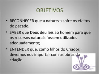 OBJETIVOS
• RECONHECER que a natureza sofre os efeitos
do pecado;
• SABER que Deus deu leis ao homem para que
os recursos naturais fossem utilizados
adequadamente;
• ENTENDER que, como filhos do Criador,
devemos nos importar com as obras da
criação.
 