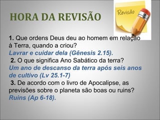 HORA DA REVISÃO
 
  1. Que ordens Deus deu ao homem em relação 
à Terra, quando a criou?
Lavrar e cuidar dela (Gênesis 2.15).
 2. O que significa Ano Sabático da terra?
Um ano de descanso da terra após seis anos
de cultivo (Lv 25.1-7)
 3. De acordo com o livro de Apocalipse, as 
previsões sobre o planeta são boas ou ruins?
Ruins (Ap 6-18).
 