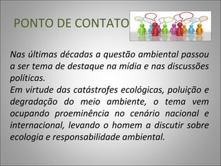 PONTO DE CONTATO
Nas últimas décadas a questão ambiental passou
a ser tema de destaque na mídia e nas discussões
políticas.
Em virtude das catástrofes ecológicas, poluição e
degradação do meio ambiente, o tema vem
ocupando proeminência no cenário nacional e
internacional, levando o homem a discutir sobre
ecologia e responsabilidade ambiental.
 