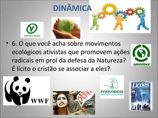 DINÂMICA
• 6. O que você acha sobre movimentos
ecológicos ativistas que promovem ações
radicais em prol da defesa da Natureza?
É lícito o cristão se associar a eles?
9
 
