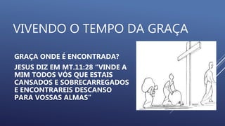 VIVENDO O TEMPO DA GRAÇA
GRAÇA ONDE É ENCONTRADA?
JESUS DIZ EM MT.11:28 “VINDE A
MIM TODOS VÓS QUE ESTAIS
CANSADOS E SOBRECARREGADOS
E ENCONTRAREIS DESCANSO
PARA VOSSAS ALMAS”
 