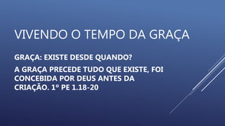 VIVENDO O TEMPO DA GRAÇA
GRAÇA: EXISTE DESDE QUANDO?
A GRAÇA PRECEDE TUDO QUE EXISTE, FOI
CONCEBIDA POR DEUS ANTES DA
CRIAÇÃO. 1º PE 1.18-20
 