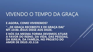 VIVENDO O TEMPO DA GRAÇA
E AGORA, COMO VIVEREMOS?
“...DE GRAÇA RECEBESTE E DE GRAÇA DAI”
MT.10:8b JESUS DISSE AOS DOZE.
E NÓS DA MESMA FORMA DEVEMOS ATUAR
A FAVOR DO REINO, DA VIDA, DAS PESSOAS,
DA IGREJA, DA FAMÍLIA, NO PROJETO DO
AMOR DE DEUS JO.3:16
 