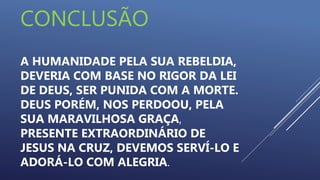 CONCLUSÃO
A HUMANIDADE PELA SUA REBELDIA,
DEVERIA COM BASE NO RIGOR DA LEI
DE DEUS, SER PUNIDA COM A MORTE.
DEUS PORÉM, NOS PERDOOU, PELA
SUA MARAVILHOSA GRAÇA,
PRESENTE EXTRAORDINÁRIO DE
JESUS NA CRUZ, DEVEMOS SERVÍ-LO E
ADORÁ-LO COM ALEGRIA.
 