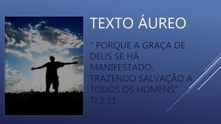 TEXTO ÁUREO
“ PORQUE A GRAÇA DE
DEUS SE HÁ
MANIFESTADO,
TRAZENDO SALVAÇÃO A
TODOS OS HOMENS”
Tt.2.11
 