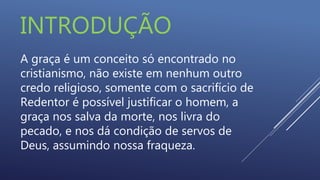 INTRODUÇÃO
A graça é um conceito só encontrado no
cristianismo, não existe em nenhum outro
credo religioso, somente com o sacrifício de
Redentor é possível justificar o homem, a
graça nos salva da morte, nos livra do
pecado, e nos dá condição de servos de
Deus, assumindo nossa fraqueza.
 