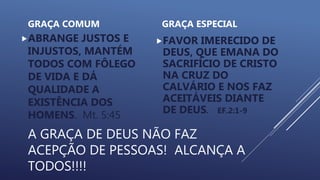 A GRAÇA DE DEUS NÃO FAZ
ACEPÇÃO DE PESSOAS! ALCANÇA A
TODOS!!!!
GRAÇA COMUM
ABRANGE JUSTOS E
INJUSTOS, MANTÉM
TODOS COM FÔLEGO
DE VIDA E DÁ
QUALIDADE A
EXISTÊNCIA DOS
HOMENS. Mt. 5:45
GRAÇA ESPECIAL
FAVOR IMERECIDO DE
DEUS, QUE EMANA DO
SACRIFÍCIO DE CRISTO
NA CRUZ DO
CALVÁRIO E NOS FAZ
ACEITÁVEIS DIANTE
DE DEUS. EF.2:1-9
 