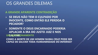 OS GRANDES DILEMAS
A GRANDE APARENTE CONTRADIÇÃO
 SE DEUS NÃO TEM O CULPADO POR
INOCENTE, COMO ENTÃO ELE PERDOA O
PECADOR?
 SOMENTE O DEUS ENCARNADO PODERIA
APLACAR A IRA DO JUSTO JUIZ E NOS
SALVAR.UM QUESTIONAMENTO
COMO A MORTE DE UM HOMEM NUMA CRUZ PODE SER
CAPAZ DE SALVAR TODA HUMANINDADE DO INFERNO?
 