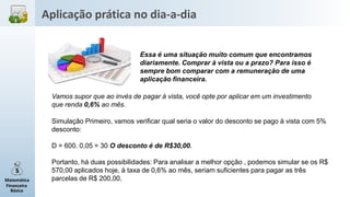 Matemática
Financeira
Básica
Essa é uma situação muito comum que encontramos
diariamente. Comprar à vista ou a prazo? Para isso é
sempre bom comparar com a remuneração de uma
aplicação financeira.
Simulação Primeiro, vamos verificar qual seria o valor do desconto se pago à vista com 5%
desconto:
D = 600. 0,05 = 30 O desconto é de R$30,00.
Portanto, há duas possibilidades: Para analisar a melhor opção , podemos simular se os R$
570,00 aplicados hoje, à taxa de 0,6% ao mês, seriam suficientes para pagar as três
parcelas de R$ 200,00.
Vamos supor que ao invés de pagar à vista, você opte por aplicar em um investimento
que renda 0,6% ao mês.
Aplicação prática no dia-a-dia
 