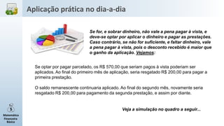 Matemática
Financeira
Básica
Se for, e sobrar dinheiro, não vale a pena pagar à vista, e
deve-se optar por aplicar o dinheiro e pagar as prestações.
Caso contrário, se não for suficiente, e faltar dinheiro, vale
a pena pagar à vista, pois o desconto recebido é maior que
o ganho da aplicação. Vejamos:
Se optar por pagar parcelado, os R$ 570,00 que seriam pagos à vista poderiam ser
aplicados. Ao final do primeiro mês de aplicação, seria resgatado R$ 200,00 para pagar a
primeira prestação.
O saldo remanescente continuaria aplicado. Ao final do segundo mês, novamente seria
resgatado R$ 200,00 para pagamento da segunda prestação, e assim por diante.
Veja a simulação no quadro a seguir...
Aplicação prática no dia-a-dia
 
