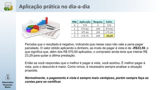 Matemática
Financeira
Básica
Perceba que o resultado é negativo, indicando que nesse caso não vale a pena pagar
parcelado. O valor obtido aplicando o dinheiro, ao invés de pagar à vista é de -R$23,59, o
que significa que, além dos R$ 570,00 aplicados, o comprador ainda teria que inteirar R$
23,29 para quitar a última prestação.
Então se você respondeu que o melhor é pagar à vista, você acertou. É melhor pagar à
vista, pois o desconto é maior. Como vimos, é necessário sempre analisar a situação
proposta.
Normalmente, o pagamento à vista é sempre mais vantajoso, porém sempre faça as
contas para se certificar.
Aplicação prática no dia-a-dia
 
