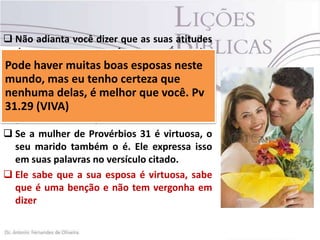  Não adianta você dizer que as suas atitudes
demonstram que você a ama. É preciso
declarar e muitas boas ama.
Pode haverfalar que você aesposas neste
mundo, mas eu a sua certeza que
 Se declare para tenhoamada, mostre a ela
de fato verdade o seu amor, você. Pv
nenhumaedelas, é melhor que ela sente a
necessidade
31.29 (VIVA) de ser admirada, o texto de
(Provérbios 31.29) diz:
 Se a mulher de Provérbios 31 é virtuosa, o
seu marido também o é. Ele expressa isso
em suas palavras no versículo citado.
 Ele sabe que a sua esposa é virtuosa, sabe
que é uma benção e não tem vergonha em
dizer

 