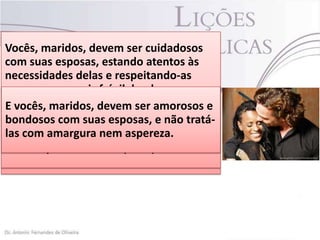  O marido da mulher virtuosa deve sempre
Vocês, maridos, devem ser em público.
elogia-la tanto no lar quanto cuidadosos
com suas esposas, estando atentos às
 Mas o homem que destrata sua esposa
necessidades delas e respeitando-as (1 Pe
arruína o casamento e peca contra Deus
como o sexo mais frágil; lembrem-se que
3.7).
vocêsmulher esposas paracompanheiros
E Sua e maridos, mostrem pelas suas
devem você e para Jesus,
 vocês,suasé preciosa são ser amorosos e
em receber as bênçãosadeamornãose não
bondosos mesmo ama igreja.e(Ef e
esposascomo Cristo tipo de Deus,quetratáame-a o com suas esposas,
5.25)
as tratarem como devem, as orações de
las com com doçura e com carinho (Cl
Cristo mostrou pela igreja quando
 Trate-a amargura nem aspereza. 3.19)

vocês não terãoEf 5.25 (VIVA) pronta. 1
morreu por ela uma resposta
Pe 3.7 (VIVA).

 