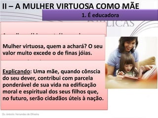 II – A MULHER VIRTUOSA COMO MÃE
1. É educadora
 Toda mulher sábia edifica sua casa, mas a
tola derruba-a com a suas mãos(Pv 14.1).
A mulher sábia constrói o seu lar, mas a
 A mulher sábia é a “mulher virtuosa” de
que não tem juízo o31.10. com as
que fala provérbios destrói
Mulher mãos. Pv 14.1 a achará?
própriasvirtuosa, quem (NTLH). O seu
 Ela muito excede o de finas jóias. casa,
valor tem capacidade de edificar a sua
como adjutora do seu esposo, ao lado dos
Pvfilhos. (ARA).
31.10
Explicando: e grande tarefa que a esposa
 A primeiraUma mãe, quando cônscia
Quem como um homem, educa uma
do tem educaadjutora, na com parcela lar é
seu dever, contribui edificação do
esposa. Quem sua vida na mulher,
ponderável de educaao ladoedificação
na criação dos filhos uma do marido.
educa não pouca
moral umaénação dos seus filhos que,
 Issoe espiritual coisa. Diz um provérbio:

no futuro, serão cidadãos úteis à nação.

 