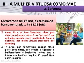 II – A MULHER VIRTUOSA COMO MÃE
2. É afetuosa.
 Em Provérbios 31.28 está escrito:

Levantam-se seus filhos, e chamam-na
 Este texto nos induz a 31.28 (ARC) como
bem-aventurada... Pv entendera que,família
mãe, esta mulher virtuosa tratava sua
com bastante afeto e atenção.
 Como diz o pr. José Gonçalves, afeto gera
afeto! Atualmente, afeto é um “produto” em
extinção; quando isto é manifestado faz-se à
distância, por meios virtuais (facebook, por
exemplo).
 e outros não demonstram carinho algum
pelos seus filhos, são brutos e egoístas; o
indiferentismo é implacável! Como será o
futuro das famílias daqui a 15 anos? Nem
quero imaginar!

 