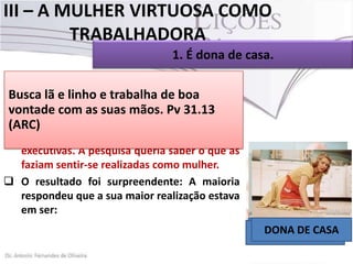 III – A MULHER VIRTUOSA COMO
TRABALHADORA
1. É dona de casa.
 Uma das características da mulher virtuosa é
o lã de e trabalha de boa
Buscafatoe linhonão ser preguiçosa, mas
trabalhadora (Pv.31.13).
vontade com as suas mãos. Pv 31.13
 Foi realizada nos Estados Unidos, há algum
(ARC)
tempo, uma pesquisa envolvendo altas
executivas. A pesquisa queria saber o que as
faziam sentir-se realizadas como mulher.
 O resultado foi surpreendente: A maioria
respondeu que a sua maior realização estava
em ser:
ESPOSA
DONA DE CASA
MÃE

 
