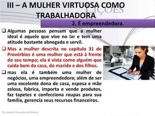 III – A MULHER VIRTUOSA COMO
TRABALHADORA
2. É empreendedora.
 Algumas pessoas pensam que a mulher
ideal é aquele que vive no lar e tem uma
atitude bastante abnegada e servil.
 Mas a mulher descrita no capítulo 31 de
Provérbios é uma mulher que está à frente
do seu tempo; ela é vista como alguém que
cuida bem da casa, do marido e dos filhos.
 mas ela é também uma mulher de
negócios, uma empreendedora; além de ser
uma excelente dona de casa, esposa e mãe
zelosa, fabrica, importa e vende produtos,
faz tapetes e confecciona roupas para sua
família, gerencia seus recursos financeiros.

 