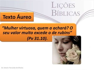 Texto Áureo
“Mulher virtuosa, quem a achará? O
seu valor muito excede o de rubins”
(Pv 31.10).

 