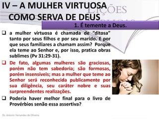 IV – A MULHER VIRTUOSA
COMO SERVA DE DEUS
1. É temente a Deus.
 a mulher virtuosa é chamada de “ditosa”
tanto por seus filhos e por seu marido. E por
que seus familiares a chamam assim? Porque
ela teme ao Senhor e, por isso, pratica obras
sublimes (Pv 31:29-31).
 De fato, algumas mulheres são graciosas,
porém não tem sabedoria; são formosas,
porém insensíveis; mas a mulher que teme ao
Senhor será reconhecida publicamente por
sua diligência, seu caráter nobre e suas
surpreendentes realizações.
 Poderia haver melhor final para o livro de
Provérbios senão essa assertiva?

 