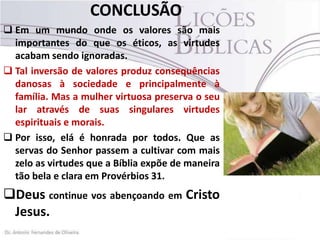 CONCLUSÃO
 Em um mundo onde os valores são mais
importantes do que os éticos, as virtudes
acabam sendo ignoradas.
 Tal inversão de valores produz consequências
danosas à sociedade e principalmente à
família. Mas a mulher virtuosa preserva o seu
lar através de suas singulares virtudes
espirituais e morais.
 Por isso, elá é honrada por todos. Que as
servas do Senhor passem a cultivar com mais
zelo as virtudes que a Bíblia expõe de maneira
tão bela e clara em Provérbios 31.

Deus continue vos abençoando em Cristo
Jesus.

 