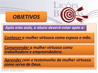 OBJETIVOS
Após esta aula, o aluno deverá estar apto a:
Conhecer a mulher virtuosa como esposa e mãe.
Compreender a mulher virtuosa como
trabalhadora e empreendedora.
Aprender com o testemunho da mulher virtuosa
como serva de Deus.

 