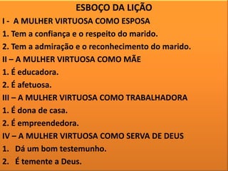 ESBOÇO DA LIÇÃO
I - A MULHER VIRTUOSA COMO ESPOSA
1. Tem a confiança e o respeito do marido.
2. Tem a admiração e o reconhecimento do marido.
II – A MULHER VIRTUOSA COMO MÃE
1. É educadora.
2. É afetuosa.
III – A MULHER VIRTUOSA COMO TRABALHADORA
1. É dona de casa.
2. É empreendedora.
IV – A MULHER VIRTUOSA COMO SERVA DE DEUS
1. Dá um bom testemunho.
2. É temente a Deus.

 