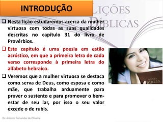 INTRODUÇÃO
 Nesta lição estudaremos acerca da mulher
virtuosa com todas as suas qualidades
descritas no capítulo 31 do livro de
Provérbios.
 Este capítulo é uma poesia em estilo
acróstico, em que a primeira letra de cada
verso corresponde à primeira letra do
alfabeto hebraico.
 Veremos que a mulher virtuosa se destaca
como serva de Deus, como esposa e como
mãe, que trabalha arduamente para
prover o sustento e para promover o bemestar de seu lar, por isso o seu valor
excede o de rubis.

 