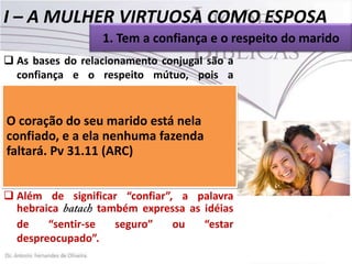 I – A MULHER VIRTUOSA COMO ESPOSA
1. Tem a confiança e o respeito do marido
 As bases do relacionamento conjugal são a
confiança e o respeito mútuo, pois a
fidelidade é um dos pilares do casamento.
 Onde impera a desconfiança e o
O desrespeito, o casamento está nela ao
coração do seu marido está fadado
fracasso.
confiado, e a ela nenhuma fazenda
 Acerca Pv 31.11 (ARC)
faltará. da mulher virtuosa, a Palavra de
Deus é clara: “O coração do seu marido está
nela confiado” (Pv31.11).
 Além de significar “confiar”, a palavra
hebraica
também expressa as idéias
de
“sentir-se
seguro”
ou
“estar
despreocupado”.

 