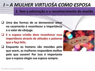 2. Tem a admiração e o reconhecimento do marido
 Uma das formas de se demonstrar amor
no casamento é reconhecer a importância
e o valor do cônjuge.
 E o esposo cristão deve reconhecer essa
importância através de atitudes e palavras
que a faça feliz.
 Enquanto os homens são movidos pelo
que veem, as mulheres respondem melhor
pelo que ouvem! Por isso é importante
que o esposo elogie sua esposa sempre.

 