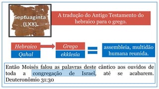 Qahal
Então Moisés falou as palavras deste cântico aos ouvidos de
toda a congregação de Israel, até se acabarem.
Deuteronômio 31:30
A tradução do Antigo Testamento do
hebraico para o grego.
assembleia, multidão
humana reunida.
Hebraico Grego
ekklesía
 