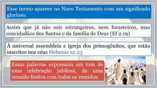 Esse termo aparece no Novo Testamento com um significado
glorioso.
Assim que já não sois estrangeiros, nem forasteiros, mas
concidadãos dos Santos e da família de Deus (Ef 2.19)
À universal assembleia e igreja dos primogênitos, que estão
inscritos nos céus Hebreus 12:23
Essas palavras expressam um tom de
uma celebração jubilosa, de uma
reunião festiva com todos os remidos.
 