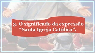 3. O significado da expressão
“Santa Igreja Católica”.
 