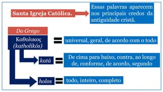 Santa Igreja Católica.
Essas palavras aparecem
nos principais credos da
antiguidade cristã.
universal, geral, de acordo com o todo
Do Grego
katá
holos
De cima para baixo, contra, ao longo
de, conforme, de acordo, segundo
todo, inteiro, completo
Καθολικος
(katholikós)
 