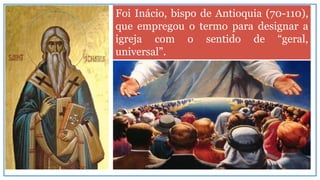Foi Inácio, bispo de Antioquia (70-110),
que empregou o termo para designar a
igreja com o sentido de “geral,
universal”.
 