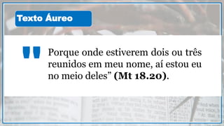 Porque onde estiverem dois ou três
reunidos em meu nome, aí estou eu
no meio deles” (Mt 18.20)."
Texto Áureo
 