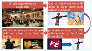 É toda congregação ou
assembleia
professando sua fé nEle
publicamente e de forma
diversificada,
Que se reúne em torno do
nome de Jesus Cristo como
Senhor e Salvador,
aberta a todas as pessoas, a qual
inclui o batismo e a Ceia do
Senhor.
 