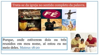 Trata-se da igreja no sentido completo da palavra.
Porque, onde estiverem dois ou três
reunidos em meu nome, aí estou eu no
meio deles. Mateus 18:20
 